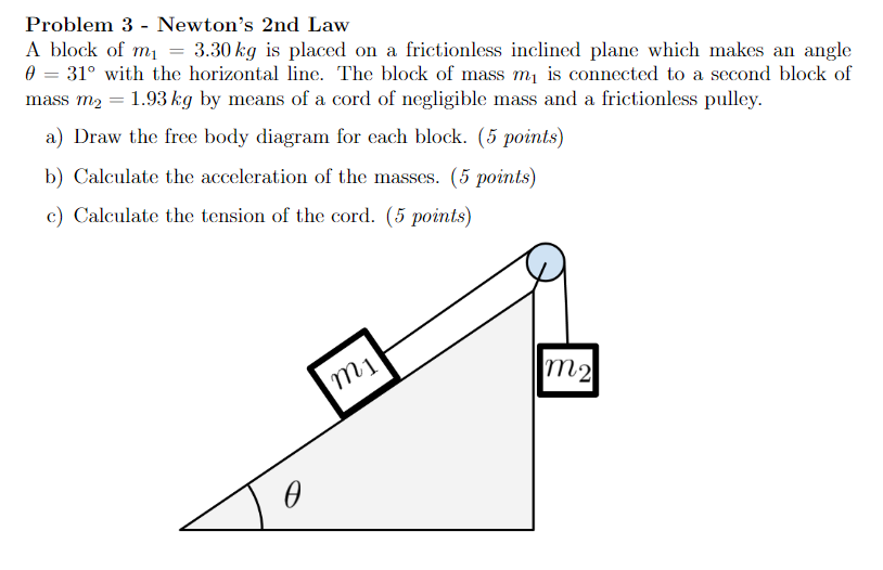 Problem 3 - Newton's 2 nd Law A block of m1 = 3.30 kg is placed on a frictionless inclined plane which makes an angle θ = 31∘ with the horizontal line. The block of mass m1 is connected to a second block of mass m2 = 1.93 kg by means of a cord of negligible mass and a frictionless pulley. a) Draw the free body diagram for each block. (5 points) b) Calculate the acceleration of the masses. (5 points) c) Calculate the tension of the cord. (5 points)