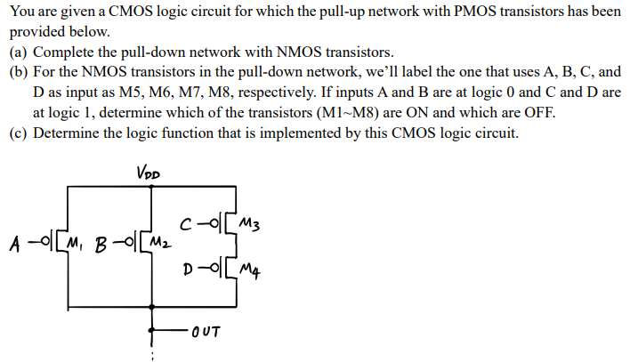 You are given a CMOS logic circuit for which the pull-up network with PMOS transistors has been provided below. (a) Complete the pull-down network with NMOS transistors. (b) For the NMOS transistors in the pull-down network, we'll label the one that uses A, B, C, and D as input as M5, M6, M7, M8, respectively. If inputs A and B are at logic 0 and C and D are at logic 1, determine which of the transistors (M1~M8) are ON and which are OFF. (c) Determine the logic function that is implemented by this CMOS logic circuit.