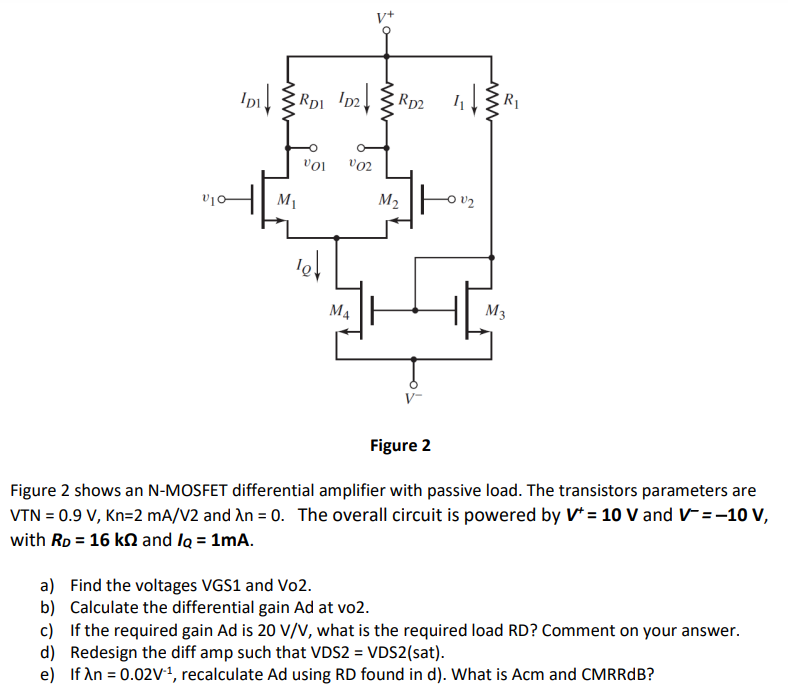 Figure 2 Figure 2 shows an N-MOSFET differential amplifier with passive load. The transistors parameters are VTN = 0.9 V, Kn = 2 mA/V2 and λn = 0. The overall circuit is powered by V+ = 10 V and V− = −10 V, with RD = 16 kΩ and IQ = 1 mA. a) Find the voltages VGS1 and Vo2. b) Calculate the differential gain Ad at vo2. c) If the required gain Ad is 20 V/V, what is the required load RD? Comment on your answer. d) Redesign the diff amp such that VDS2 = VDS2(sat). e) If λn = 0.02 V−1, recalculate Ad using RD found in d ). What is Acm and CMRRdB? 