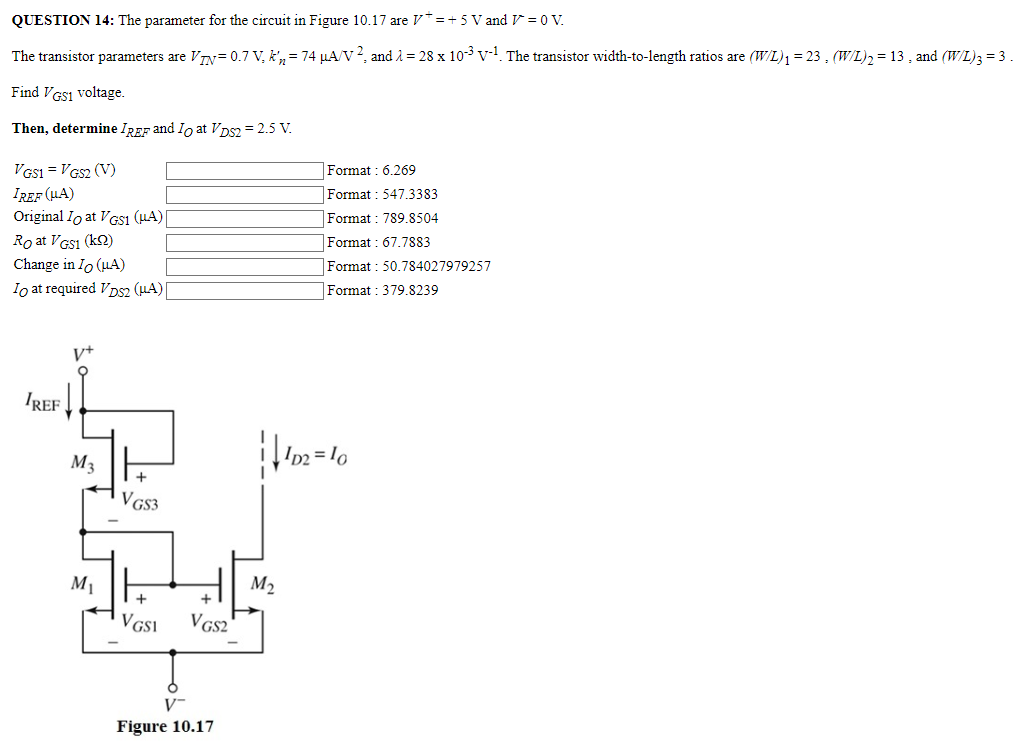 QUESTION 14: The parameter for the circuit in Figure 10.17 are V+ = +5 V and V- = 0 V. The transistor parameters are VTN = 0.7 V, kn′ = 74 μA/V2, and λ = 28×10−3 V−1. The transistor width-to-length ratios are (W/L)1 = 23, (W/L)2 = 13, and (W/L)3 = 3. Find VGS1 voltage. Then, determine IREF and IO at VDS2 = 2.5 V. VGS1 = VGS2(V) Format: 6.269 IREF(μA) Format : 547.3383 Original IO at VGS1(μA) Format : 789.8504 RO at VGS1(kΩ) Format : 67.7883 Change in IO(μA) Format: 50.784027979257 IO at required VDS2(μA) Format: 379.8239 Figure 10.17