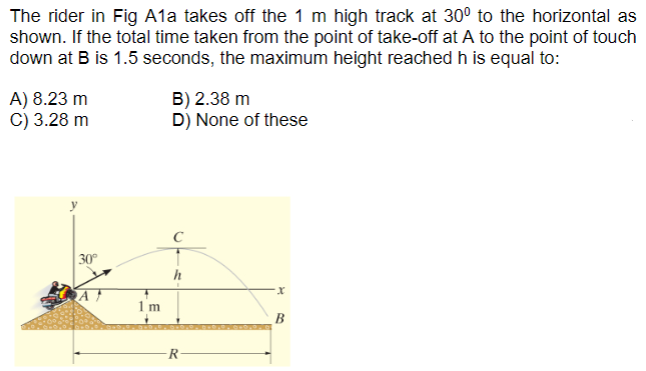 The rider in Fig A1 a takes off the 1 m high track at 30∘ to the horizontal as shown. If the total time taken from the point of take-off at A to the point of touch down at B is 1.5 seconds, the maximum height reached h is equal to: A) 8.23 m B) 2.38 m C) 3.28 m D) None of these