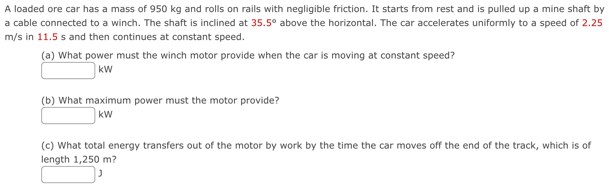 A loaded ore car has a mass of 950 kg and rolls on rails with negligible friction. It starts from rest and is pulled up a mine shaft by a cable connected to a winch. The shaft is inclined at 35.5∘ above the horizontal. The car accelerates uniformly to a speed of 2.25 m/s in 11.5 s and then continues at constant speed. (a) What power must the winch motor provide when the car is moving at constant speed? kW (b) What maximum power must the motor provide? kW (c) What total energy transfers out of the motor by work by the time the car moves off the end of the track, which is of length 1,250 m? J 