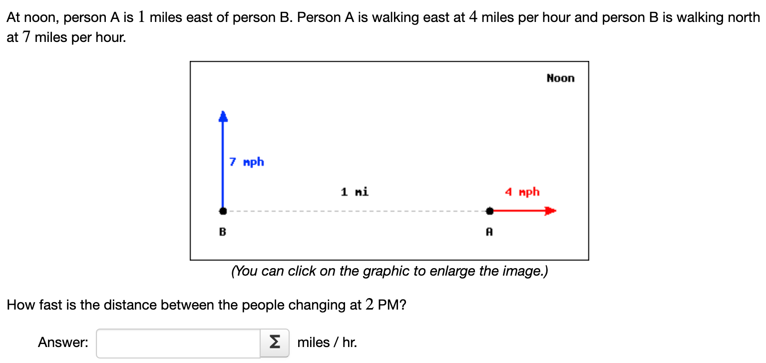 At noon, person A is 1 miles east of person B. Person A is walking east at 4 miles per hour and person B is walking north at 7 miles per hour. (You can click on the graphic to enlarge the image.) How fast is the distance between the people changing at 2 PM ? Answer: miles/hr. 