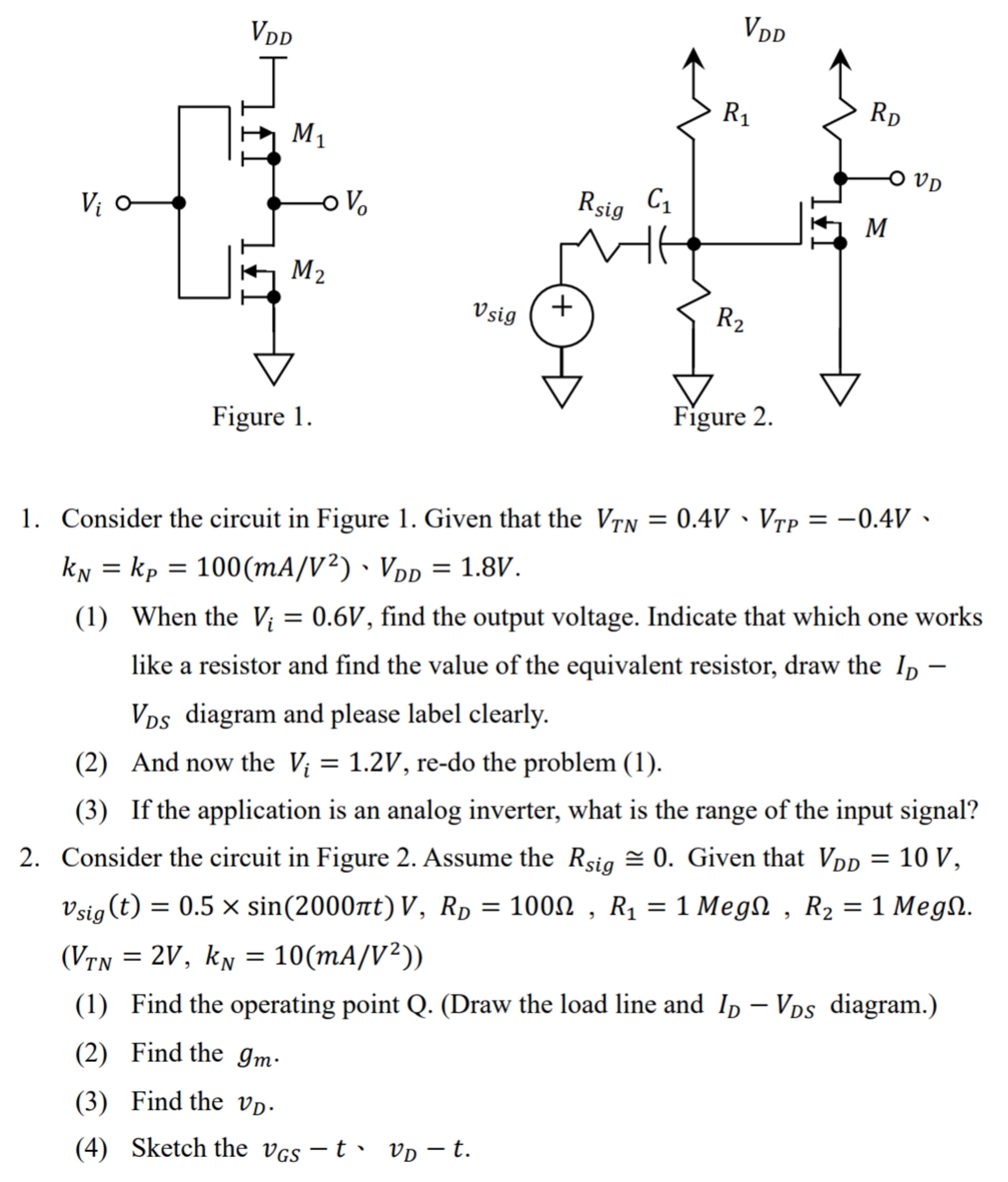 Consider the circuit in Figure 1. Given that the VTN = 0.4 V, VTP = −0.4 V, kN = kP = 100 (mA/V2), VDD = 1.8 V. (1) When the Vi = 0.6 V, find the output voltage. Indicate that which one works like a resistor and find the value of the equivalent resistor, draw the ID− VDS diagram and please label clearly. (2) And now the Vi = 1.2 V, re-do the problem (1). (3) If the application is an analog inverter, what is the range of the input signal? Consider the circuit in Figure 2. Assume the Rsig ≅ 0. Given that VDD = 10 V, vsig (t) = 0.5×sin⁡(2000πt) V, RD = 100 Ω, R1 = 1 MegΩ, R2 = 1 MegΩ. (VTN = 2 V, kN = 10 (mA/V2)) (1) Find the operating point Q. (Draw the load line and ID−VDS diagram.) (2) Find the gm. (3) Find the vD. (4) Sketch the vGS − t, vD−t.