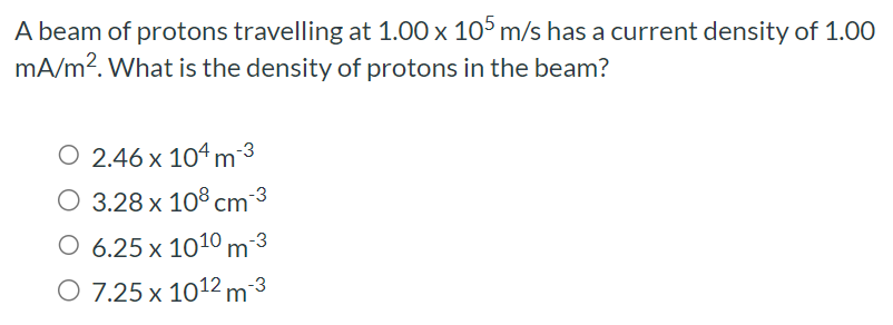 A beam of protons travelling at 1.00×105 m/s has a current density of 1.00 mA/m2. What is the density of protons in the beam? 2.46×104 m−3 3.28×108 cm−3 6.25×1010 m−3 7.25×1012 m−3