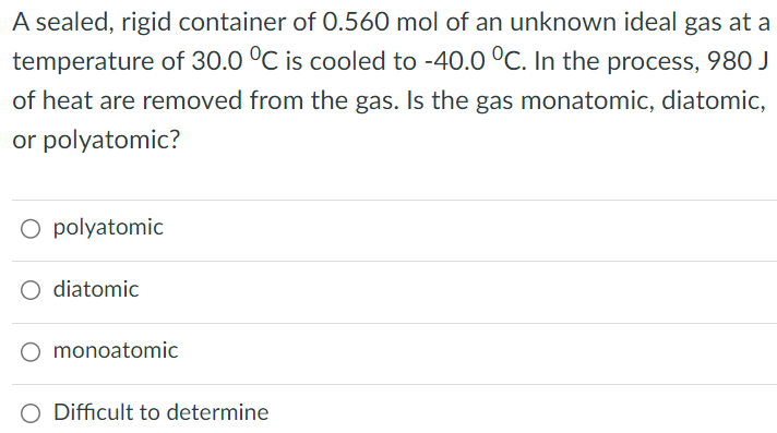 A sealed, rigid container of 0.560 mol of an unknown ideal gas at a temperature of 30.0∘C is cooled to −40.0∘C. In the process, 980 J of heat are removed from the gas. Is the gas monatomic, diatomic, or polyatomic? polyatomic diatomic monoatomic Difficult to determine 