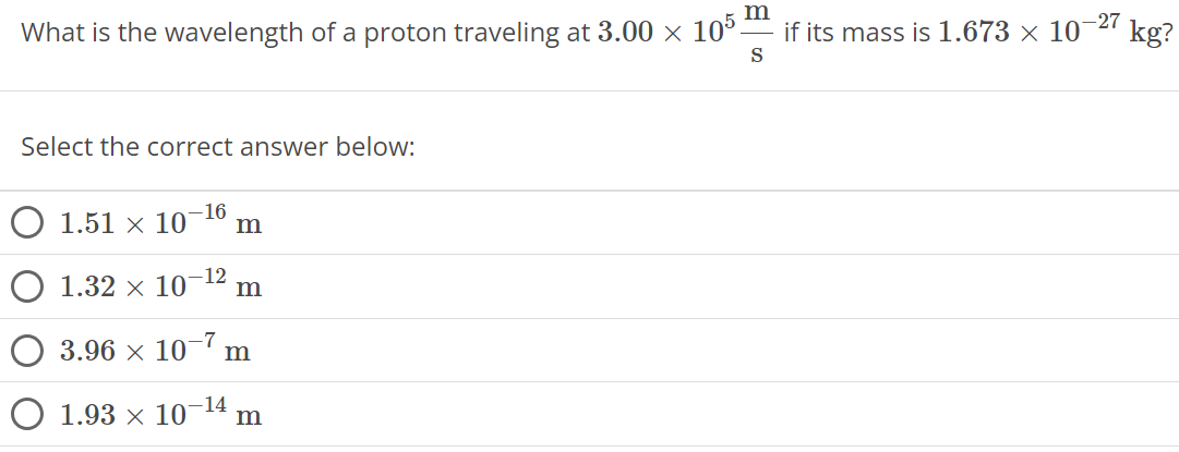 What is the wavelength of a proton traveling at 3.00 × 10 5 m s if its mass is 1.673 × 10 −27 kg? Select the correct answer below: 1.51 × 10 −16 m 1.32 × 10 −12 m 3.96 × 10 −7 m 1.93 × 10 −14 m