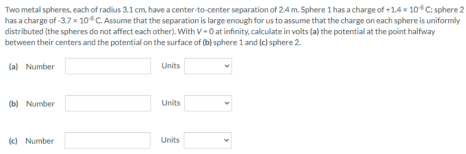 Two metal spheres, each of radius 3.1 cm, have a center-to-center separation of 2.4 m. Sphere 1 has a charge of +1.4×10−8 C; sphere 2 has a charge of −3.7×10−8 C. Assume that the separation is large enough for us to assume that the charge on each sphere is uniformly distributed (the spheres do not affect each other). With V = 0 at infinity, calculate in volts (a) the potential at the point halfway between their centers and the potential on the surface of (b) sphere 1 and (c) sphere 2. (a) Number Units (b) Number Units (c) Number Units