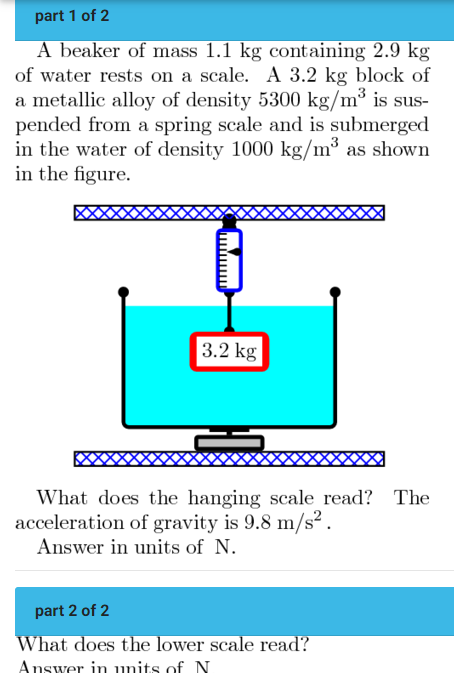 part 1 of 2 A beaker of mass 1.1 kg containing 2.9 kg of water rests on a scale. A 3.2 kg block of a metallic alloy of density 5300 kg/m3 is suspended from a spring scale and is submerged in the water of density 1000 kg/m3 as shown in the figure. What does the hanging scale read? The acceleration of gravity is 9.8 m/s2. Answer in units of N. part 2 of 2 What does the lower scale read?