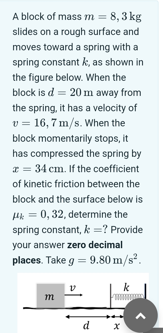 A block of mass m = 8, 3 kg slides on a rough surface and moves toward a spring with a spring constant k, as shown in the figure below. When the block is d = 20 m away from the spring, it has a velocity of v = 16, 7 m/s. When the block momentarily stops, it has compressed the spring by x = 34 cm. If the coefficient of kinetic friction between the block and the surface below is μk = 0, 32, determine the spring constant, k = ? Provide your answer zero decimal places. Take g = 9.80 m/s2.