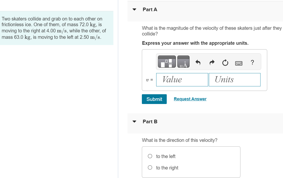 Two skaters collide and grab on to each other on frictionless ice. One of them, of mass 72.0 kg, is moving to the right at 4.00 m/s, while the other, of mass 63.0 kg, is moving to the left at 2.50 m/s. Part A What is the magnitude of the velocity of these skaters just after they collide? Express your answer with the appropriate units. v = Value Units Submit Request Answer Part B What is the direction of this velocity? to the left to the right 