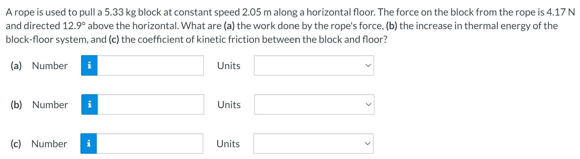 A rope is used to pull a 5.33 kg block at constant speed 2.05 m along a horizontal floor. The force on the block from the rope is 4.17 N and directed 12.9∘ above the horizontal. What are (a) the work done by the rope's force, (b) the increase in thermal energy of the block-floor system, and (c) the coefficient of kinetic friction between the block and floor? (a) Number Units (b) Number Units (c) Number Units