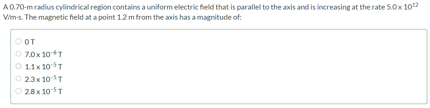 A 0.70-m radius cylindrical region contains a uniform electric field that is parallel to the axis and is increasing at the rate 5.0×1012 V/m•s. The magnetic field at a point 1.2 m from the axis has a magnitude of: 0 T 7.0 × 10-6 T 1.1 × 10-5 T 2.3 × 10-5 T 2.8 × 10-5 T