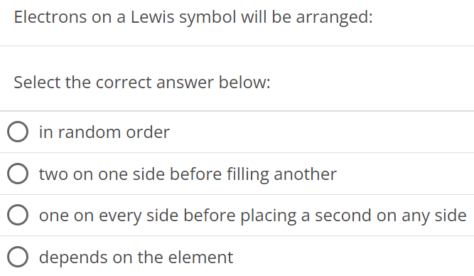 Electrons on a Lewis symbol will be arranged: Select the correct answer below: in random order two on one side before filling another one on every side before placing a second on any side depends on the element 