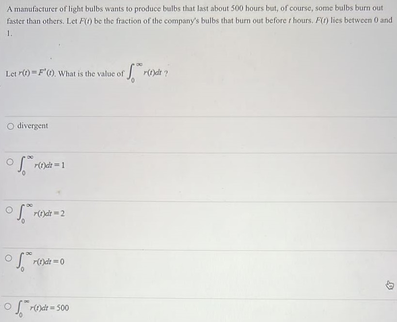 A manufacturer of light bulbs wants to produce bulbs that last about 500 hours but, of course, some bulbs burn out faster than others. Let F(t) be the fraction of the company's bulbs that burn out before t hours. F(t) lies between 0 and 1. Let r(t) = F′(t). What is the value of ∫0∞r(t)dt ? divergent ∫0∞r(t)dt = 1 ∫0∞r(t)dt = 2 ∫0∞r(t)dt = 0 ∫0∞r(t)dt = 500 