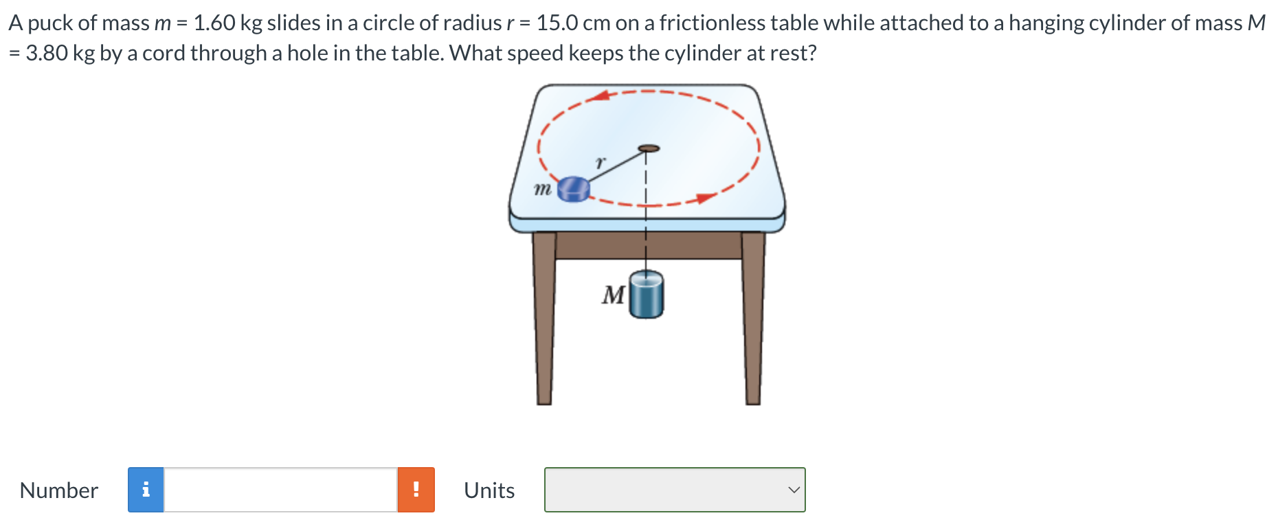 A puck of mass m = 1.60 kg slides in a circle of radius r = 15.0 cm on a frictionless table while attached to a hanging cylinder of mass M = 3.80 kg by a cord through a hole in the table. What speed keeps the cylinder at rest? Number Units