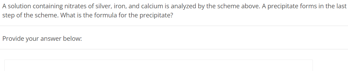 A solution containing nitrates of silver, iron, and calcium is analyzed by the scheme above. A precipitate forms in the last step of the scheme. What is the formula for the precipitate? Provide your answer below: 