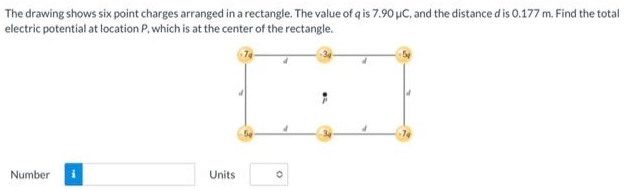 The drawing shows six point charges arranged in a rectangle. The value of q is 7.90 μC, and the distance d is 0.177 m. Find the total electric potential at location P, which is at the center of the rectangle. Number Units