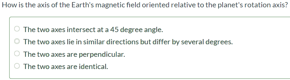 How is the axis of the Earth's magnetic field oriented relative to the planet's rotation axis? The two axes intersect at a 45 degree angle. The two axes lie in similar directions but differ by several degrees. The two axes are perpendicular. The two axes are identical.