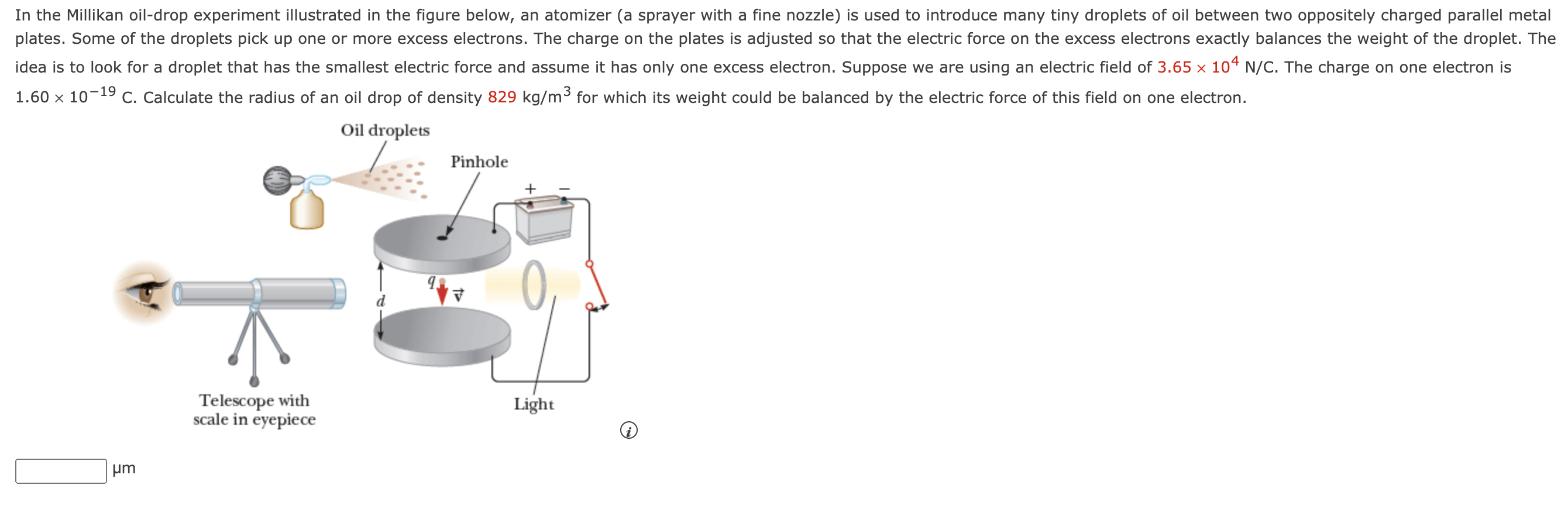 In the Millikan oil-drop experiment illustrated in the figure below, an atomizer (a sprayer with a fine nozzle) is used to introduce many tiny droplets of oil between two oppositely charged parallel metal plates. Some of the droplets pick up one or more excess electrons. The charge on the plates is adjusted so that the electric force on the excess electrons exactly balances the weight of the droplet. The idea is to look for a droplet that has the smallest electric force and assume it has only one excess electron. Suppose we are using an electric field of 3.65×104 N/C. The charge on one electron is 1.60×10−19 C. Calculate the radius of an oil drop of density 829 kg/m3 for which its weight could be balanced by the electric force of this field on one electron. μm