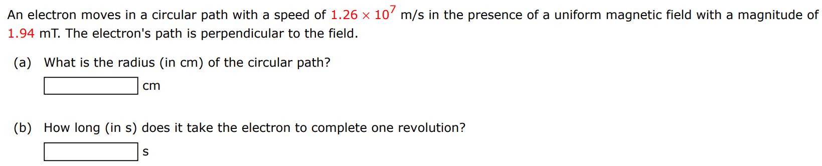 An electron moves in a circular path with a speed of 1.26×107 m/s in the presence of a uniform magnetic field with a magnitude of 1.94 mT. The electron's path is perpendicular to the field. (a) What is the radius (in cm) of the circular path? cm (b) How long (in s) does it take the electron to complete one revolution? s 