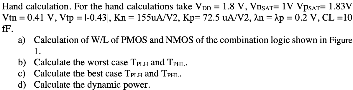 Hand calculation. For the hand calculations take VDD = 1.8 V, VnSAT = 1 V VpSAT = 1.83 V Vtn = 0.41 V, Vtp = |−0.43|, Kn = 155 uA/V2, Kp = 72.5 uA/V2, λn = λp = 0.2 V, CL = 10 fF. a) Calculation of W/L of PMOS and NMOS of the combination logic shown in Figure 1. b) Calculate the worst case TPLH and TPHL. c) Calculate the best case TPLH and TPHL. d) Calculate the dynamic power.