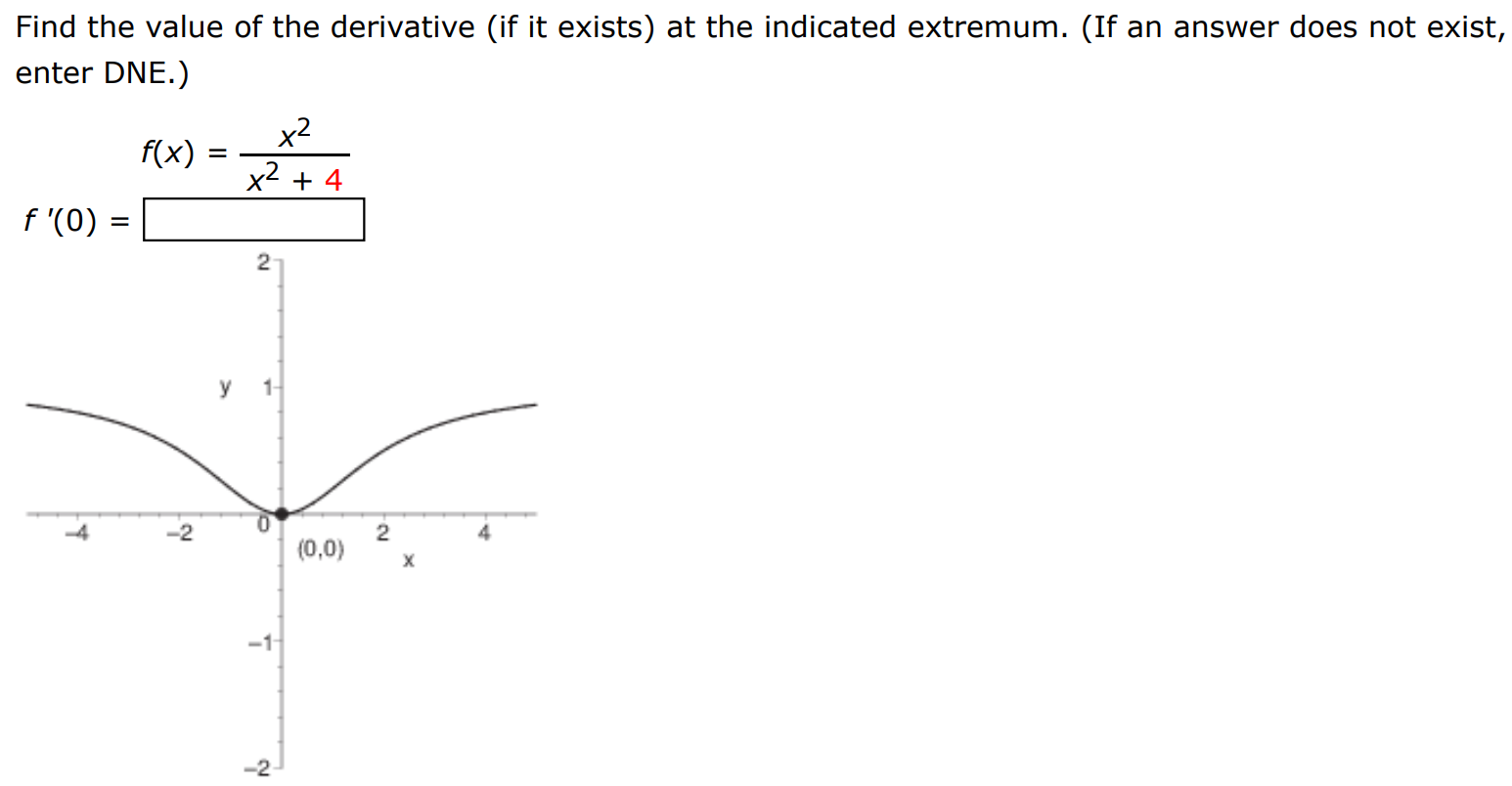 Find the value of the derivative (if it exists) at the indicated extremum. (If an answer does not exist, enter DNE.) f(x) = x2 x2+4 f'(0) = 