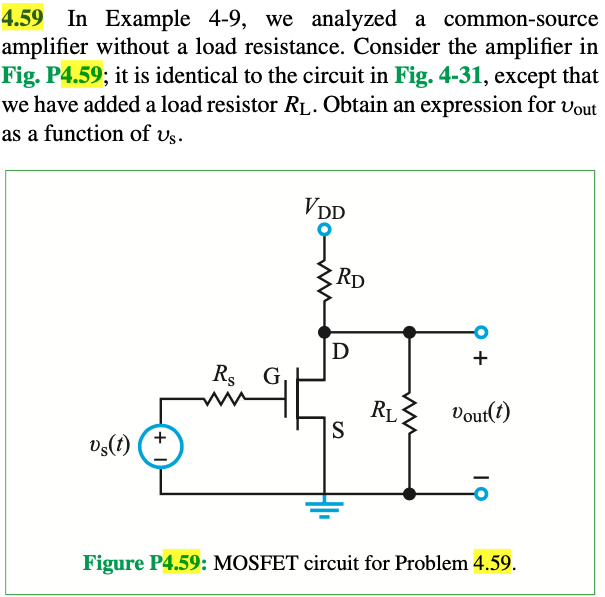 4.59 In Example 4-9, we analyzed a common-source amplifier without a load resistance. Consider the amplifier in Fig. P4.59; it is identical to the circuit in Fig. 4-31, except that we have added a load resistor RL. Obtain an expression for vout as a function of vs. Figure P4.59: MOSFET circuit for Problem 4.59.