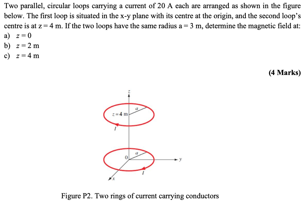 Two parallel, circular loops carrying a current of 20 A each are arranged as shown in the figure below. The first loop is situated in the x−y plane with its centre at the origin, and the second loop's centre is at z = 4 m. If the two loops have the same radius a = 3 m, determine the magnetic field at: a) z = 0 b) z = 2 m c) z = 4 m (4 Marks) Figure P2. Two rings of current carrying conductors