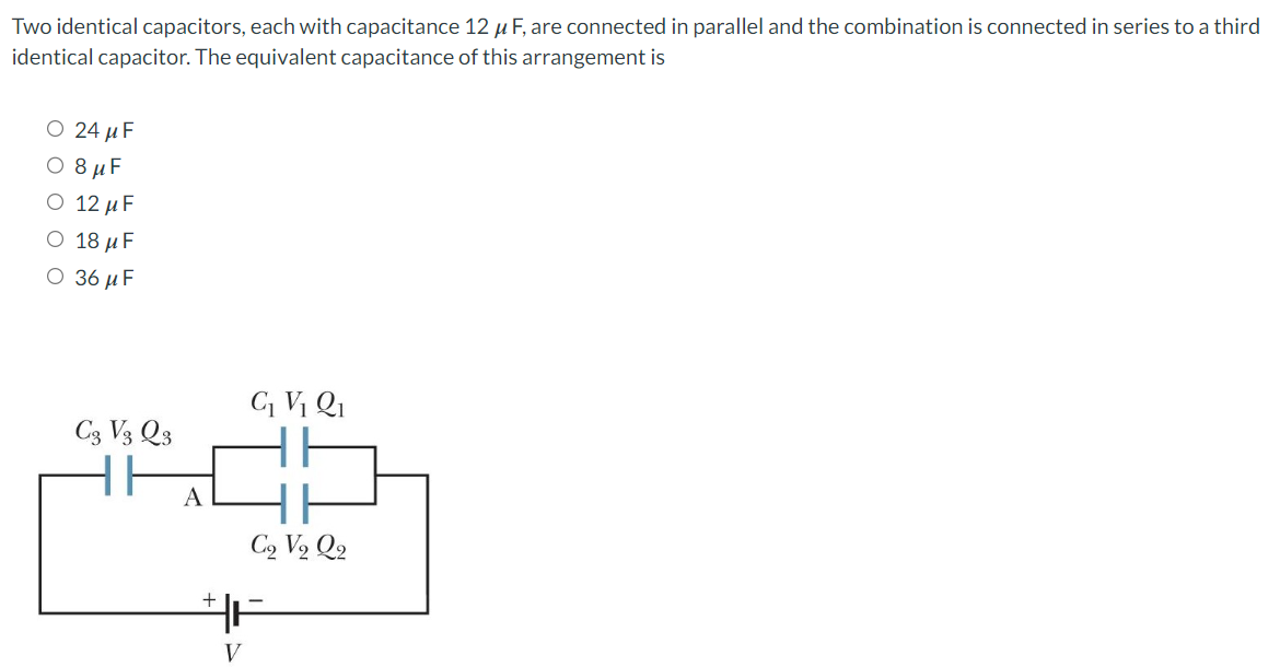 Two identical capacitors, each with capacitance 12 μF, are connected in parallel and the combination is connected in series to a third identical capacitor. The equivalent capacitance of this arrangement is 24 μF 8 μF 12 μF 18 μF 36 μF