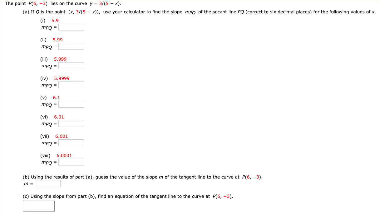 The point P(6, −3) lies on the curve y = 3/(5−x). (a) If Q is the point (x, 3 /(5−x)), use your calculator to find the slope mPQ of the secant line PQ (correct to six decimal places) for the following values of x. (i) 5.9 mPQ = (ii) 5.99 mPQ = (iii) 5.999 mPQ = (iv) 5.9999 mPQ = (v) 6.1 mPQ = (vi) 6.01 mPQ = (vii) 6.001 mPQ = (viii) 6.0001 mPQ = (b) Using the results of part (a), guess the value of the slope m of the tangent line to the curve at P(6, −3). m = (c) Using the slope from part (b), find an equation of the tangent line to the curve at P(6, −3).