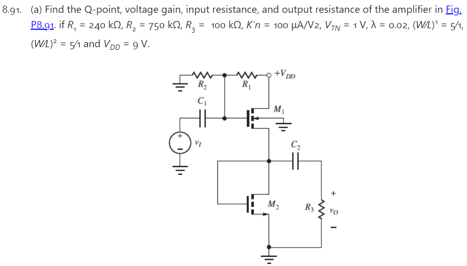 8.91. (a) Find the Q-point, voltage gain, input resistance, and output resistance of the amplifier in Fig. P8.91. if R1 = 240 kΩ, R2 = 750 kΩ, R3 = 100 kΩ, K′n = 100 μA/V2, VTN = 1 V, λ = 0.02, (W/L)1 = 5/1, (W/L)2 = 5/1 and VDD = 9 V.