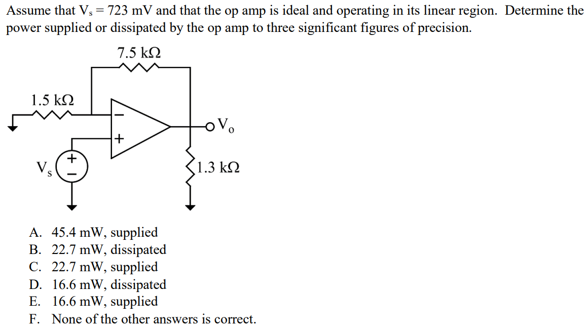 Assume that Vs = 723 mV and that the op amp is ideal and operating in its linear region. Determine the power supplied or dissipated by the op amp to three significant figures of precision. A. 45.4 mW, supplied B. 22.7 mW, dissipated C. 22.7 mW, supplied D. 16.6 mW, dissipated E. 16.6 mW, supplied F. None of the other answers is correct.