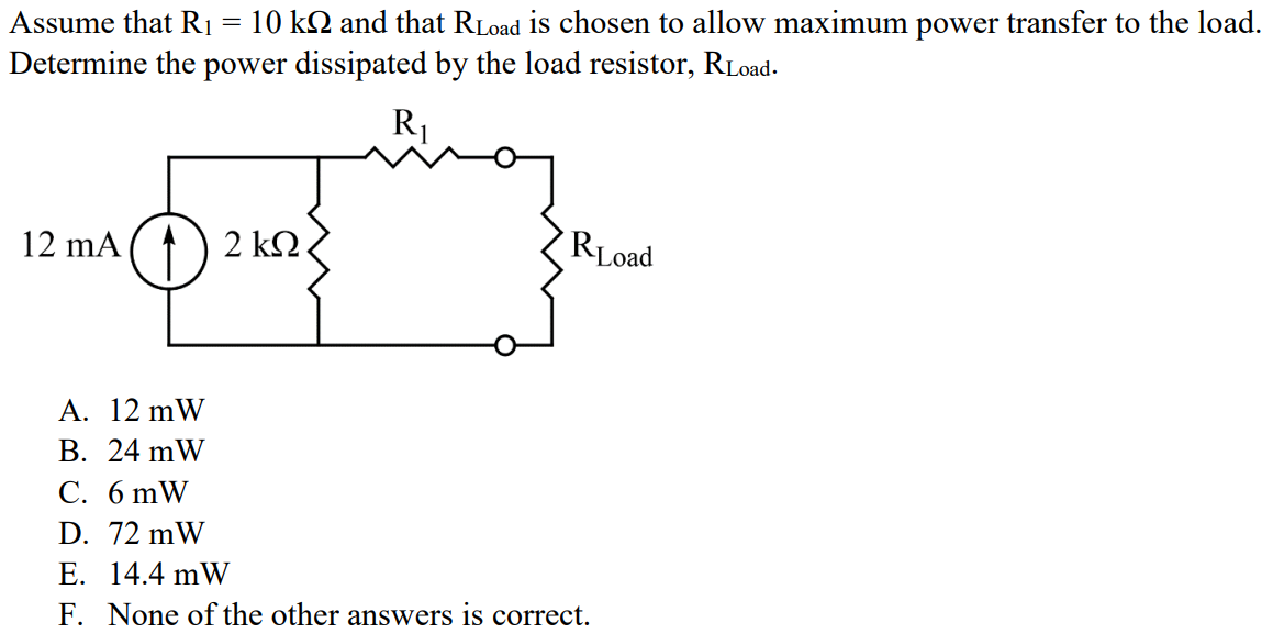 Assume that R1 = 10 kΩ and that RLoad is chosen to allow maximum power transfer to the load. Determine the power dissipated by the load resistor, RLoad. A. 12 mW B. 24 mW C. 6 mW D. 72 mW E. 14.4 mW F. None of the other answers is correct.