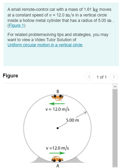 A small remote-control car with a mass of 1.61 kg moves at a constant speed of v = 12.0 m/s in a vertical circle inside a hollow metal cylinder that has a radius of 5.00 m. (Figure 1) For related problemsolving tips and strategies, you may want to view a Video Tutor Solution of Uniform circular motion in a vertical circle. Figure 1 of 1 Part A What is the magnitude of the normal force exerted on the car by the walls of the cylinder at point A (at the bottom of the vertical circle)? Express your answer in newtons. Submit Request Answer Part B What is the magnitude of the normal force exerted on the car by the walls of the cylinder at point B (at the top of the vertical circle)? Express your answer in newtons.