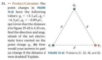 31. ** Predict/Calculate The point charges in FIGURE 19−42 have the following values: q1 = +2.1 μC, q2 = +6.3 μC, q3 = −0.89 μC. (a) Given that the distance din Figure 19−42 is 4.35 cm, find the direction and magnitude of the net electrostatic force exerted on the point charge q1. (b) How would your answers to part (a) change if the distance d were doubled? Explain. FIGURE 19-42 Problems 31, 32, 46, and 55