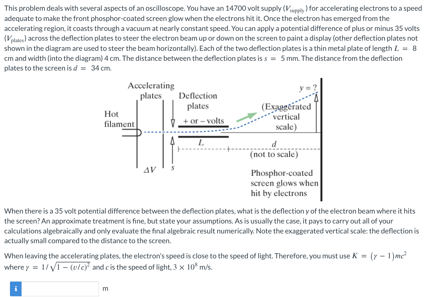 This problem deals with several aspects of an oscilloscope. You have an 14700 volt supply (Vsupply) for accelerating electrons to a speed adequate to make the front phosphor-coated screen glow when the electrons hit it. Once the electron has emerged from the accelerating region, it coasts through a vacuum at nearly constant speed. You can apply a potential difference of plus or minus 35 volts (Vplates) across the deflection plates to steer the electron beam up or down on the screen to paint a display (other deflection plates not shown in the diagram are used to steer the beam horizontally). Each of the two deflection plates is a thin metal plate of length L = 8 cm and width (into the diagram) 4 cm. The distance between the deflection plates is s = 5 mm. The distance from the deflection plates to the screen is d = 34 cm. When there is a 35 volt potential difference between the deflection plates, what is the deflection y of the electron beam where it hits the screen? An approximate treatment is fine, but state your assumptions. As is usually the case, it pays to carry out all of your calculations algebraically and only evaluate the final algebraic result numerically. Note the exaggerated vertical scale: the deflection is actually small compared to the distance to the screen. When leaving the accelerating plates, the electron's speed is close to the speed of light. Therefore, you must use K = (γ − 1)mc2 where γ = 1 /1 − (v/c)2 and c is the speed of light, 3×108 m/s. m