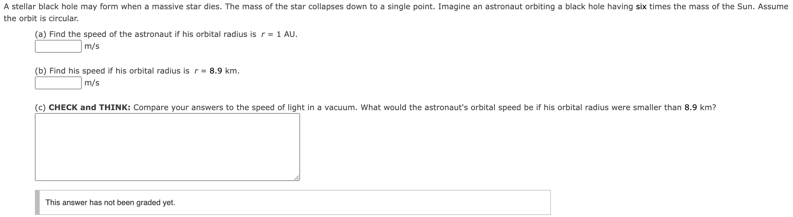 A stellar black hole may form when a massive star dies. The mass of the star collapses down to a single point. Imagine an astronaut orbiting a black hole having six times the mass of the Sun. Assume the orbit is circular. (a) Find the speed of the astronaut if his orbital radius is r = 1 AU. m/s (b) Find his speed if his orbital radius is r = 8.9 km. m/s (c) CHECK and THINK: Compare your answers to the speed of light in a vacuum. What would the astronaut's orbital speed be if his orbital radius were smaller than 8.9 km? This answer has not been graded yet.