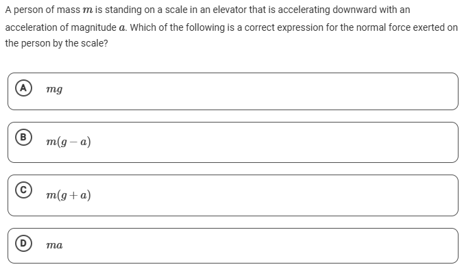 A person of mass m is standing on a scale in an elevator that is accelerating downward with an acceleration of magnitude a. Which of the following is a correct expression for the normal force exerted on the person by the scale? (A) mg (B) m(g−a) (C) m(g+a) (D) ma