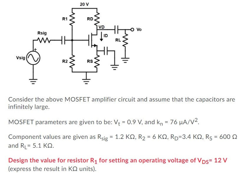 Consider the above MOSFET amplifier circuit and assume that the capacitors are infinitely large. MOSFET parameters are given to be: Vt = 0.9 V, and kn = 76 μA/V2. Component values are given as Rsig = 1.2 KΩ, R2 = 6 KΩ, RD = 3.4 KΩ, RS = 600 Ω and RL = 5.1 KΩ. Design the value for resistor R1 for setting an operating voltage of VDS = 12 V (express the result in KΩ units).