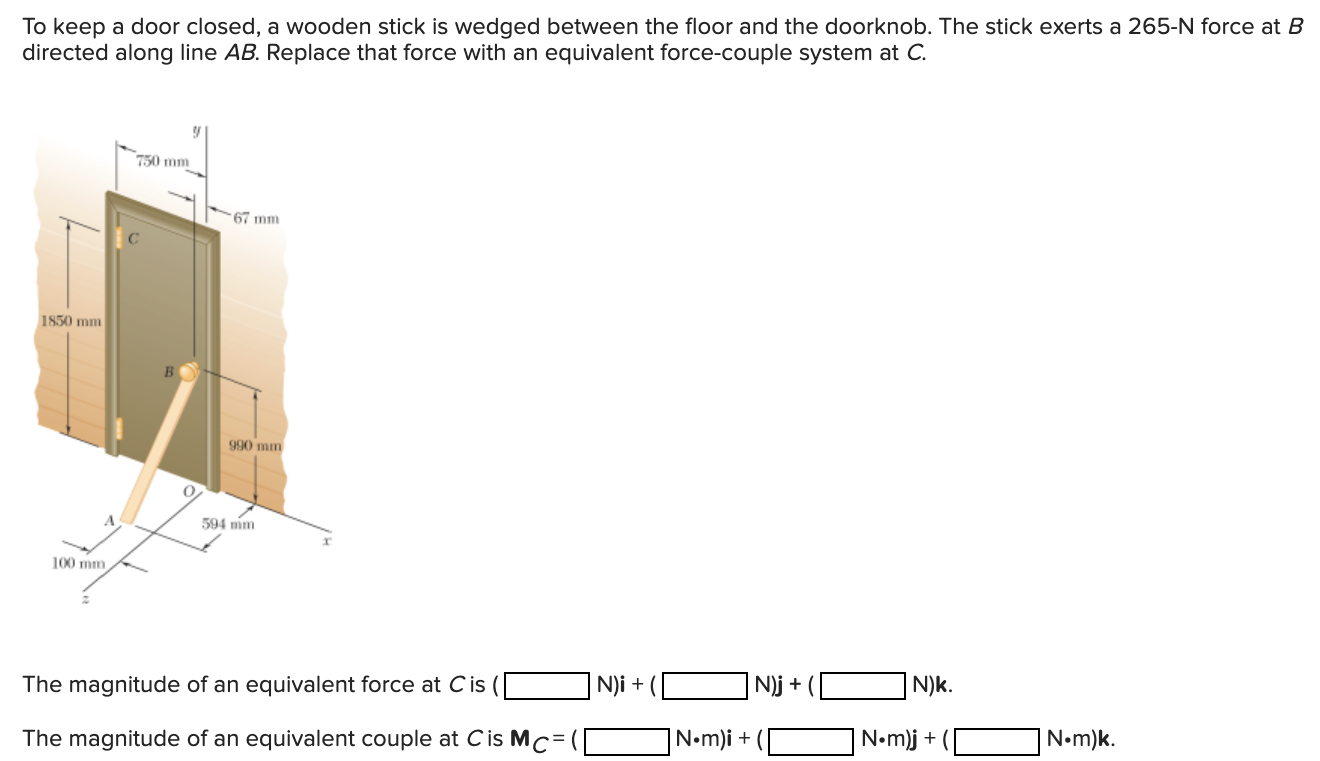 To keep a door closed, a wooden stick is wedged between the floor and the doorknob. The stick exerts a 265−N force at B directed along line AB. Replace that force with an equivalent force-couple system at C. The magnitude of an equivalent force at C is ( N)i+( N)j+( N)k. The magnitude of an equivalent couple at C is MC = ( N⋅m)i+( N⋅m)j+( N⋅m)k.