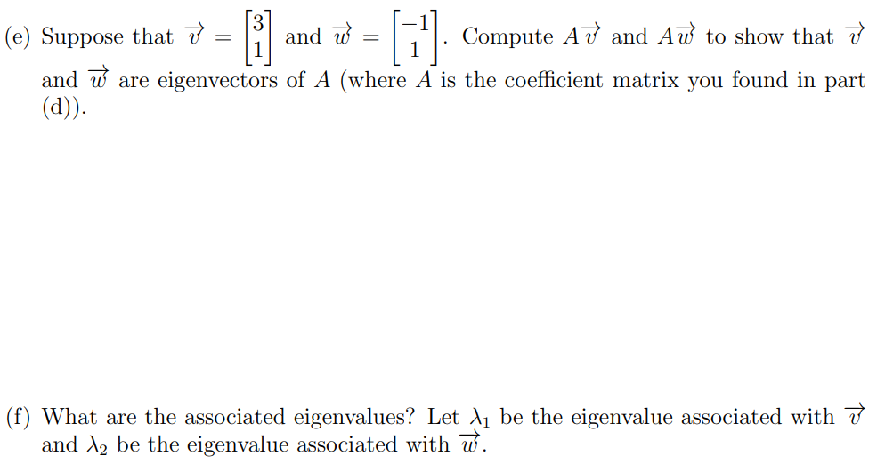 5. (7 points) In this problem we'll complete the first few steps of solving a differential equation in context using eigenvectors and eigenvalues. Suppose a car rental company has two locations, location P and location Q. When a customer rents a car at one location, they have the option to return it to either location at the end of the day. Market research determines that 80% of the cars rented at location P are returned to P and 20% are returned to Q. 40% of the cars rented at location Q are returned to Q and 60% are returned to P. (a) Suppose that there are 1000 cars at location P and no cars at location Q on Monday morning. How many cars are there at location P and Q respectively at the end of the day on Monday? (b) How many cars are at each location, P and Q, at the end of the day on Tuesday? (b) How many cars are at each location, P and Q, at the end of the day on Tuesday? (c) If we let Pk and Qk be the number of cars at locations P and Q, respectively, at the end of day k, then we have Pk+1 = 0.8Pk + 0.6Qk Qk+1 = 0.2Pk + 0.4Qk Explain why this system of equations appropriately models the given situation. (d) Write the above system of equations as a matrix equation. (e) Suppose that v→ = [3 1] and w→ = [−1 1]. Compute Av→ and Aw→ to show that v→ and w→ are eigenvectors of A (where A is the coefficient matrix you found in part (d)). (f) What are the associated eigenvalues? Let λ1 be the eigenvalue associated with v→ and λ2 be the eigenvalue associated with w→. (g) We said that 1000 cars are initially at location P and none at location Q. This means that the initial vector describing the number of cars is [P0 Q0] = [1000 0] Write this initial condition as a linear combination of v→ and w→. To do this, consider [P0 Q0] = c1v→ + c2w→ and solve for c1 and c2. Then, substitute those values back into this matrix equation. [P0 Q0] = …−−−−−−[3 1]+…−−−−−−−[−1 1]