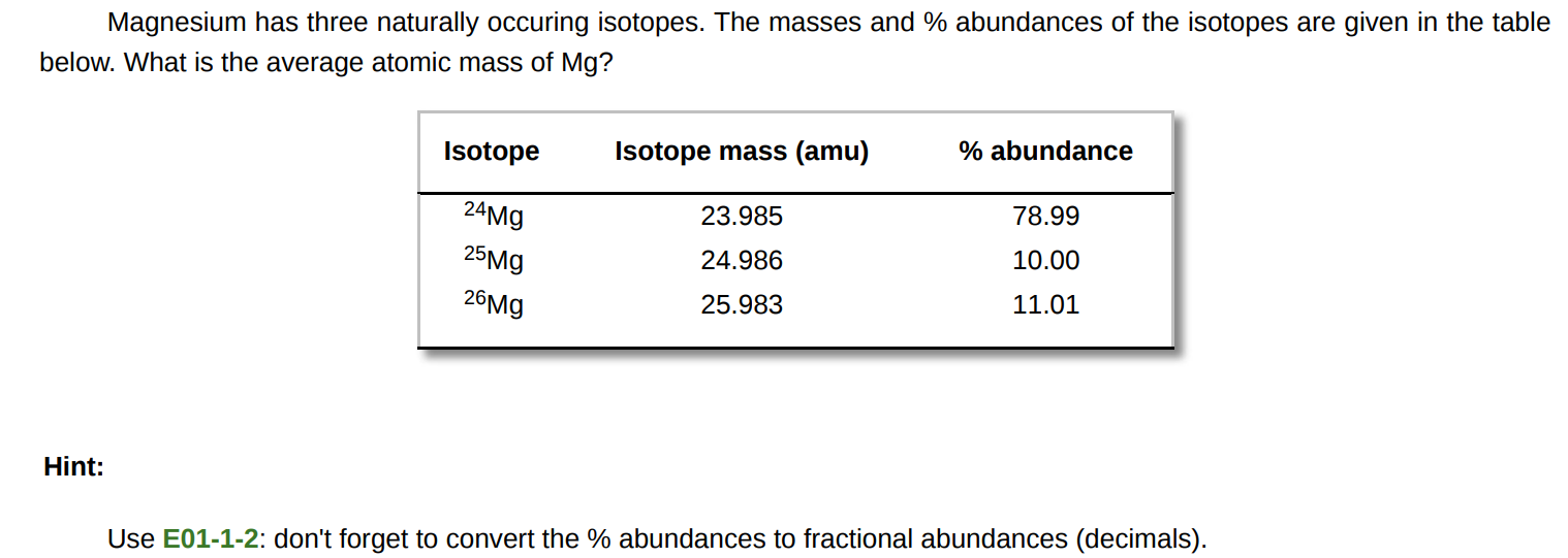 Magnesium has three naturally occuring isotopes. The masses and % abundances of the isotopes are given in the table below. What is the average atomic mass of Mg ? Hint: Use E01-1-2: don't forget to convert the % abundances to fractional abundances (decimals). 