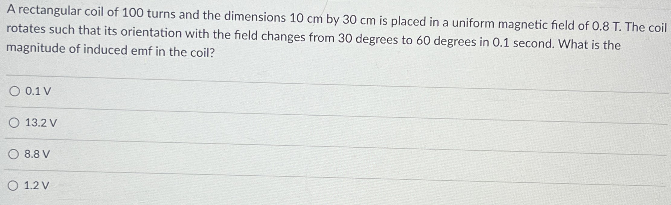 A rectangular coil of 100 turns and the dimensions 10 cm by 30 cm is placed in a uniform magnetic field of 0.8 T. The coil rotates such that its orientation with the field changes from 30 degrees to 60 degrees in 0.1 second. What is the magnitude of induced emf in the coil? 0.1 V 13.2 V 8.8 V 1.2 V