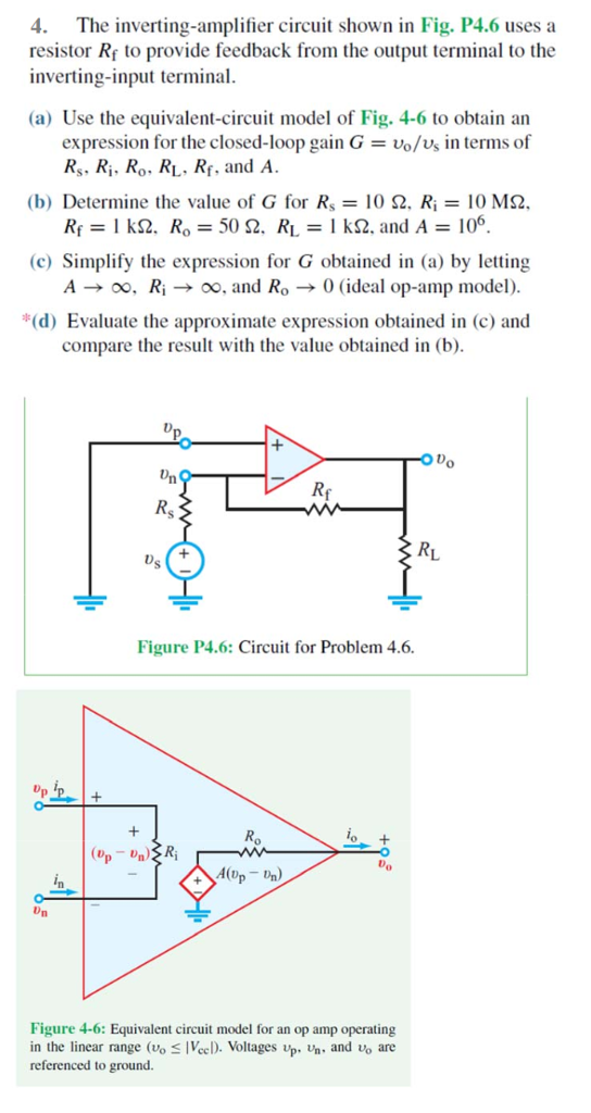 The inverting-amplifier circuit shown in Fig. P4.6 uses a resistor Rf to provide feedback from the output terminal to the inverting-input terminal. (a) Use the equivalent-circuit model of Fig. 4-6 to obtain an expression for the closed-loop gain G = vo/vs in terms of RS, Ri, Ro, RL, Rf, and A. (b) Determine the value of G for Rs = 10 Ω, Ri = 10 MΩ, Rf = 1 kΩ, Ro = 50 Ω, RL = 1 kΩ, and A = 106. (c) Simplify the expression for G obtained in (a) by letting A → ∞, Ri → ∞, and Ro → 0 (ideal op-amp model). *(d) Evaluate the approximate expression obtained in (c) and compare the result with the value obtained in (b). Figure P4.6: Circuit for Problem 4.6. Figure 4-6: Equivalent circuit model for an op amp operating in the linear range ( vo ≤ |Vcc| ). Voltages vp, vn, and vo are referenced to ground.