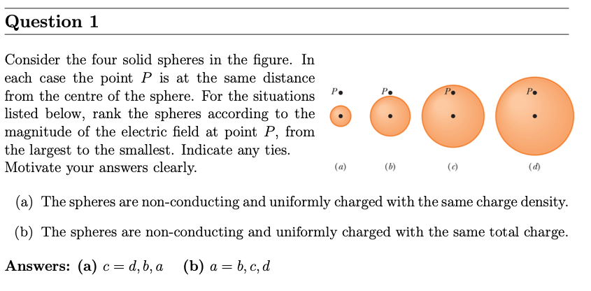 Question 1 Consider the four solid spheres in the figure. In each case the point P is at the same distance from the centre of the sphere. For the situations listed below, rank the spheres according to the magnitude of the electric field at point P, from the largest to the smallest. Indicate any ties. Motivate your answers clearly. (a) (c) (d) (a) The spheres are non-conducting and uniformly charged with the same charge density. (b) The spheres are non-conducting and uniformly charged with the same total charge. Answers: (a) c = d, b, a (b) a = b, c, d