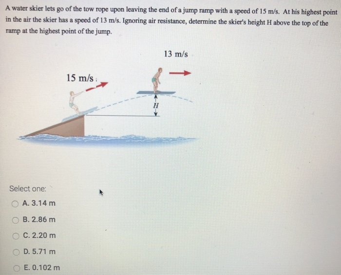 A water skier lets go of the tow rope upon leaving the end of a jump ramp with a speed of 15 m/s. At his highest point in the air the skier has a speed of 13 m/s. Ignoring air resistance, determine the skier's height H above the top of the ramp at the highest point of the jump. Select one: A. 3.14 m B. 2.86 m C. 2.20 m D. 5.71 m E. 0.102 m