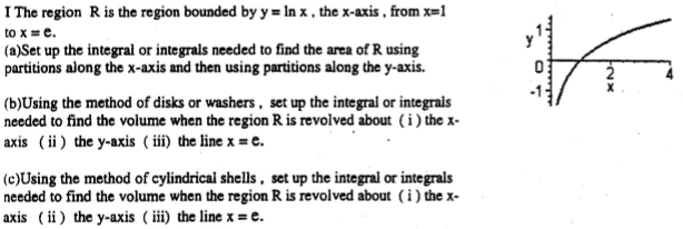 I The region R is the region bounded by y = ln x, the x-axis, from x = 1 to x = e. (a)Set up the integral or integrals needed to find the area of R using partitions along the x-axis and then using partitions along the y-axis. (b)Using the method of disks or washers, set up the integral or integrals needed to find the volume when the region R is revolved about (i) the x axis (ii) the y-axis (iii) the line x = e. (c) Using the method of cylindrical shells, set up the integral or integrals needed to find the volume when the region R is revolved about (i) the x axis (ii) the y-axis (iii) the line x = e.