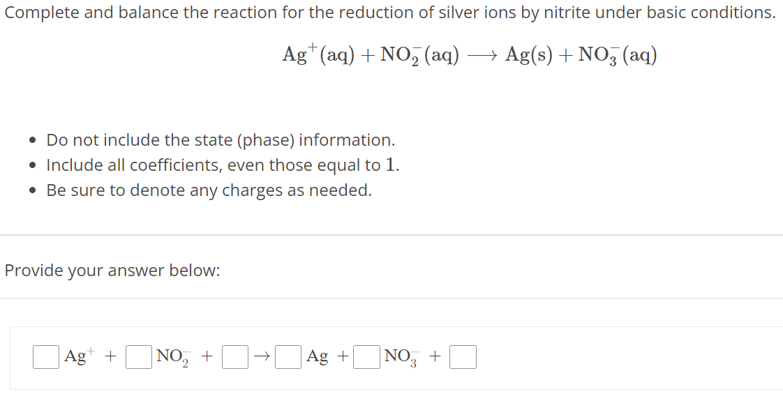 Complete and balance the reaction for the reduction of silver ions by nitrite under basic conditions. Ag+(aq) + NO2−(aq) ⟶ Ag(s) + NO3−(aq) Do not include the state (phase) information. Include all coefficients, even those equal to 1. Be sure to denote any charges as needed. Provide your answer below: Ag+ +NO2− + → Ag+ NO3− + 