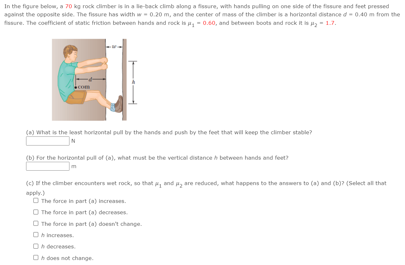 In the figure below, a 70 kg rock climber is in a lie-back climb along a fissure, with hands pulling on one side of the fissure and feet pressed against the opposite side. The fissure has width w = 0.20 m, and the center of mass of the climber is a horizontal distance d = 0.40 m from the fissure. The coefficient of static friction between hands and rock is μ1 = 0.60, and between boots and rock it is μ2 = 1.7. (a) What is the least horizontal pull by the hands and push by the feet that will keep the climber stable? N (b) For the horizontal pull of (a), what must be the vertical distance h between hands and feet? m (c) If the climber encounters wet rock, so that μ1 and μ2 are reduced, what happens to the answers to (a) and (b)? (Select all that apply.) The force in part (a) increases. The force in part (a) decreases. The force in part (a) doesn't change. h increases. h decreases. h does not change.